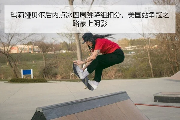 玛莉娅贝尔后内点冰四周跳降组扣分，美国站争冠之路蒙上阴影